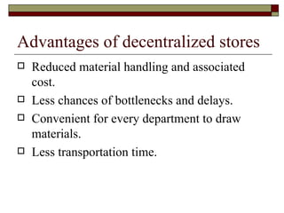 Advantages of decentralized stores
   Reduced material handling and associated
    cost.
   Less chances of bottlenecks and delays.
   Convenient for every department to draw
    materials.
   Less transportation time.
 
