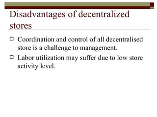 Disadvantages of decentralized
stores
   Coordination and control of all decentralised
    store is a challenge to management.
   Labor utilization may suffer due to low store
    activity level.
 