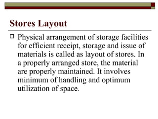 Stores Layout
   Physical arrangement of storage facilities
    for efficient receipt, storage and issue of
    materials is called as layout of stores. In
    a properly arranged store, the material
    are properly maintained. It involves
    minimum of handling and optimum
    utilization of space.
 