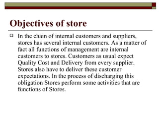 Objectives of store
   In the chain of internal customers and suppliers,
    stores has several internal customers. As a matter of
    fact all functions of management are internal
    customers to stores. Customers as usual expect
    Quality Cost and Delivery from every supplier.
    Stores also have to deliver these customer
    expectations. In the process of discharging this
    obligation Stores perform some activities that are
    functions of Stores.
 