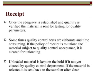 Receipt
   Once the adequacy is established and quantity is
    verified the material is sent for testing for quality
    parameters.

   Some times quality control tests are elaborate and time
    consuming. If the policy of receipt is to unload the
    material subject to quality control acceptance, it is
    cleared for unloading.

   Unloaded material is kept on the hold if it not yet
    cleared by quality control department. If the material is
    rejected it is sent back to the supplier after clear
 