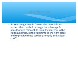 ∗ Store management is “ to receive materials, to
protect them while in storage from damage &
unauthorized removal, to issue the material in the
right quantities, at the right time to the right place
and to provide these service promptly and at least
cost”.
Introduction
 