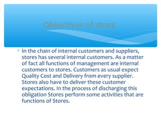 ∗ In the chain of internal customers and suppliers,
stores has several internal customers. As a matter
of fact all functions of management are internal
customers to stores. Customers as usual expect
Quality Cost and Delivery from every supplier.
Stores also have to deliver these customer
expectations. In the process of discharging this
obligation Stores perform some activities that are
functions of Stores.
Objectives of store
 