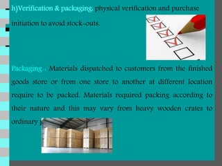 h)Verification & packaging: physical verification and purchase
initiation to avoid stock-outs.
Packaging : Materials dispatched to customers from the finished
goods store or from one store to another at different location
require to be packed. Materials required packing according to
their nature and this may vary from heavy wooden crates to
ordinary paper cartons.
 
