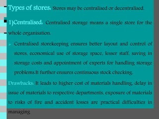 Types of stores: Stores may be centralised or decentralised.
1)Centralised: Centralised storage means a single store for the
whole organisation.
 Centralised storekeeping ensures better layout and control of
stores, economical use of storage space, lesser staff, saving in
storage costs and appointment of experts for handling storage
problems.It further ensures continuous stock checking.
Drawbacks: It leads to higher cost of materials handling, delay in
issue of materials to respective departments, exposure of materials
to risks of fire and accident losses are practical difficulties in
managing
 
