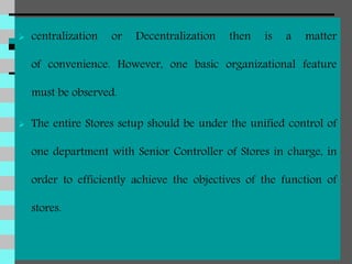  centralization or Decentralization then is a matter
of convenience. However, one basic organizational feature
must be observed.
 The entire Stores setup should be under the unified control of
one department with Senior Controller of Stores in charge, in
order to efficiently achieve the objectives of the function of
stores.
 
