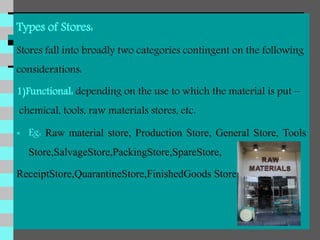 Types of Stores:
Stores fall into broadly two categories contingent on the following
considerations:
1)Functional: depending on the use to which the material is put –
chemical, tools, raw materials stores, etc.
 Eg: Raw material store, Production Store, General Store, Tools
Store,SalvageStore,PackingStore,SpareStore,
ReceiptStore,QuarantineStore,FinishedGoods Store.
 