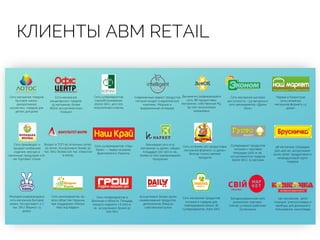КЛИЕНТЫ АВМ RETAIL
Входит в ТОП-50 аптечных сетей.
50 аптек. Ассортимент более 30
тыс. SKU. Более 220 тыс. клиентов
в месяц
98 магазинов площадью
300-400 м2, ассортимент
около 5000 продуктовой и
непродуктовой групп
товаров
Динамично развивающаяся
сеть, 86 продуктовых
магазинов, собственный РЦ.
55 000 покупателей
ежедневно
Первая в Казахстане
сеть семейных
магазинов формата «у
дома»
Современный маркет продуктов
питания входит в европейский
комплекс. Модный и
выдержанный интерьер
Сеть из более 120 продуктовых
магазинов формата «у дома».
Всегда только свежие
продукты
Сеть магазинов продуктов
питания и товаров для
повседневной жизни. 16
супермаркетов, 7000 SKU
Западноукраинская сеть
розничной торговли.
Сейчас успешно работают
23 магазина
Сеть супермаркетов «Наш
Край» — лидер на рынке
франчайзинга Украины
Супермаркет продуктов
питания с торговой
площадью 1200 м. кв.,
ассортиментом товаров
29000 SKU, 12 кассами
Сеть магазинов
канцелярских товаров.
35 магазинов, более
18000 ассортиментных
позиций
Сеть магазинов товаров
бытовой химии,
декоративной
косметики, товаров для
детей, для дома
Сеть магазинов шаговой
доступности – 53 магазина и
сеть алкомаркетов «Дринк
Хата»
Сеть супермаркетов
самообслуживания.
20000 SKU, 400 000
покупателей в месяц
Винницкая сеть из 5
магазинов «у дома», общей
площадью 100-300 м. кв.,
более 10 000 наименований
продукции
Сеть производит и
продает колбасные
изделия, мясную и
молочную продукцию в 8-
ми торговых точках
Молодая развивающаяся
сеть магазинов бытовой
химии. Ассортимент 3-7
тыс. SKU. Формат «у
дома»
Сеть гипермаркетов в
Виннице и области. Площадь
каждого маркета > 6 000 м.
кв., ассортимент более 50
000 SKU
Сеть минимаркетов, во
всех областям Украины
при поддержке «Метро
Кеш энд Керри»
Ассортимент более 15000
наименований продуктов,
деликатесов, блюд из
собственной кухни
140 магазинов, 4000
позиций: электротовары и
приборы для домашнего
пользования, канцтовары
 