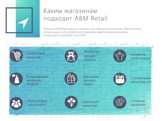 Каким магазинам
подходит ABM Retail
Решение ABM Retail идеально подходит для небольших магазинов, собственникам
которых важен учет, управление продажами, маркетинговыми акциями,
оперативное получение отчетности
Продуктовым
магазинам
Магазинам
детских
игрушек
Магазинам
спорттоваров
Строительным
магазинам, DIY
Парфюмерным
магазинам,
drogerie
Магазинам
бытовой
химии
Стоковым
магазинам
Цветочным
магазинам
Франчайзеры
и франчайзи
 