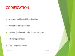 CODIFICATION
 Accurate and logical identification
 Prevention of duplication
 Standardization and reduction of varieties
 Efficient purchasing
 Easy computerization
7/30/202
1
Dr. S.D.U.M.Ranga 11
 
