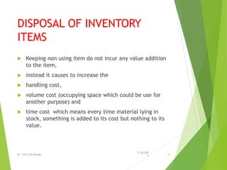 DISPOSAL OF INVENTORY
ITEMS
 Keeping non using item do not incur any value addition
to the item,
 instead it causes to increase the
 handling cost,
 volume cost (occupying space which could be use for
another purpose) and
 time cost which means every time material lying in
stock, something is added to its cost but nothing to its
value.
7/30/202
1
Dr. S.D.U.M.Ranga 13
 