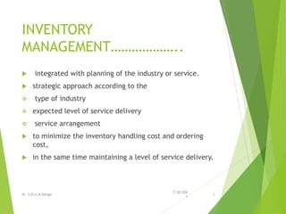 INVENTORY
MANAGEMENT………………..
 integrated with planning of the industry or service.
 strategic approach according to the
 type of industry
 expected level of service delivery
 service arrangement
 to minimize the inventory handling cost and ordering
cost,
 in the same time maintaining a level of service delivery.
7/30/202
1
Dr. S.D.U.M.Ranga 3
 