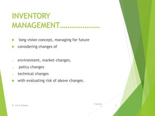 INVENTORY
MANAGEMENT…………………
 long vision concept, managing for future
 considering changes of
o environment, market changes,
o policy changes
o technical changes
 with evaluating risk of above changes.
7/30/202
1
Dr. S.D.U.M.Ranga 4
 