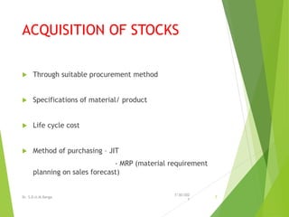 ACQUISITION OF STOCKS
 Through suitable procurement method
 Specifications of material/ product
 Life cycle cost
 Method of purchasing – JIT
- MRP (material requirement
planning on sales forecast)
7/30/202
1
Dr. S.D.U.M.Ranga 7
 
