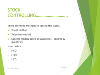 STOCK
CONTROLLING………………………..
There are three methods to control the stocks
 Visual method
 Selective method
 Specific models based on quantities – control by
quantities
Issue orders
o FIFO
o FEFO
o LIFO
7/30/202
1
Dr. S.D.U.M.Ranga 9
 