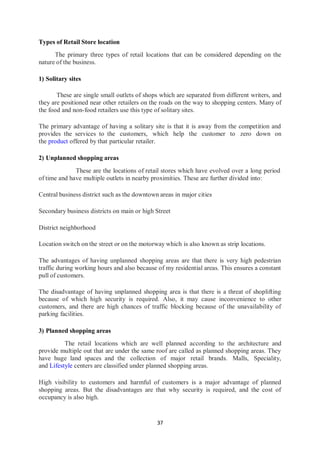 37
Types of Retail Store location
The primary three types of retail locations that can be considered depending on the
nature of the business.
1) Solitary sites
These are single small outlets of shops which are separated from different writers, and
they are positioned near other retailers on the roads on the way to shopping centers. Many of
the food and non-food retailers use this type of solitary sites.
The primary advantage of having a solitary site is that it is away from the competition and
provides the services to the customers, which help the customer to zero down on
the product offered by that particular retailer.
2) Unplanned shopping areas
These are the locations of retail stores which have evolved over a long period
of time and have multiple outlets in nearby proximities. These are further divided into:
Central business district such as the downtown areas in major cities
Secondary business districts on main or high Street
District neighborhood
Location switch on the street or on the motorway which is also known as strip locations.
The advantages of having unplanned shopping areas are that there is very high pedestrian
traffic during working hours and also because of my residential areas. This ensures a constant
pull of customers.
The disadvantage of having unplanned shopping area is that there is a threat of shoplifting
because of which high security is required. Also, it may cause inconvenience to other
customers, and there are high chances of traffic blocking because of the unavailability of
parking facilities.
3) Planned shopping areas
The retail locations which are well planned according to the architecture and
provide multiple out that are under the same roof are called as planned shopping areas. They
have huge land spaces and the collection of major retail brands. Malls, Speciality,
and Lifestyle centers are classified under planned shopping areas.
High visibility to customers and harmful of customers is a major advantage of planned
shopping areas. But the disadvantages are that why security is required, and the cost of
occupancy is also high.
 