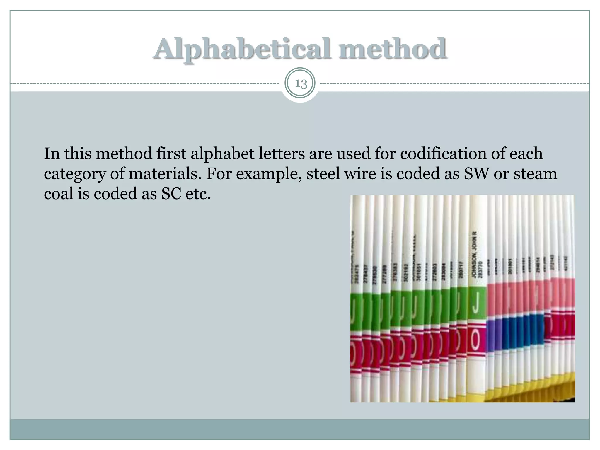 Alphabetical method
                                  13




In this method first alphabet letters are used for codification of each
category of materials. For example, steel wire is coded as SW or steam
coal is coded as SC etc.
 
