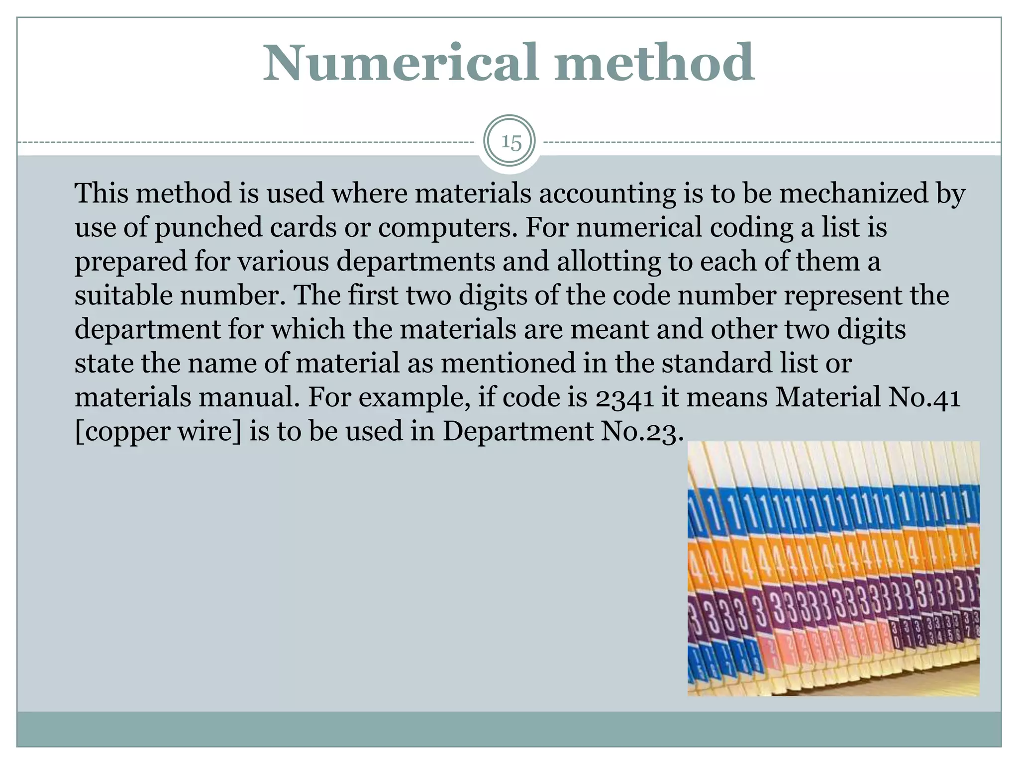 Numerical method
                                 15

This method is used where materials accounting is to be mechanized by
use of punched cards or computers. For numerical coding a list is
prepared for various departments and allotting to each of them a
suitable number. The first two digits of the code number represent the
department for which the materials are meant and other two digits
state the name of material as mentioned in the standard list or
materials manual. For example, if code is 2341 it means Material No.41
[copper wire] is to be used in Department No.23.
 