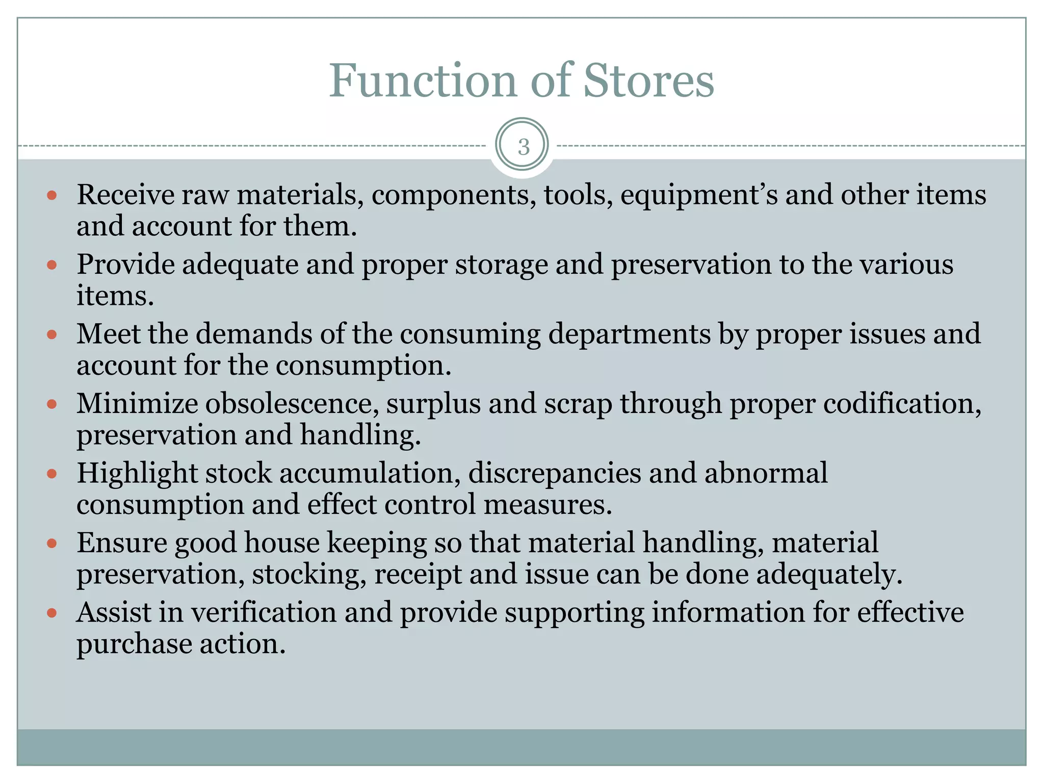 Function of Stores
                                      3

 Receive raw materials, components, tools, equipment’s and other items
    and account for them.
   Provide adequate and proper storage and preservation to the various
    items.
   Meet the demands of the consuming departments by proper issues and
    account for the consumption.
   Minimize obsolescence, surplus and scrap through proper codification,
    preservation and handling.
   Highlight stock accumulation, discrepancies and abnormal
    consumption and effect control measures.
   Ensure good house keeping so that material handling, material
    preservation, stocking, receipt and issue can be done adequately.
   Assist in verification and provide supporting information for effective
    purchase action.
 