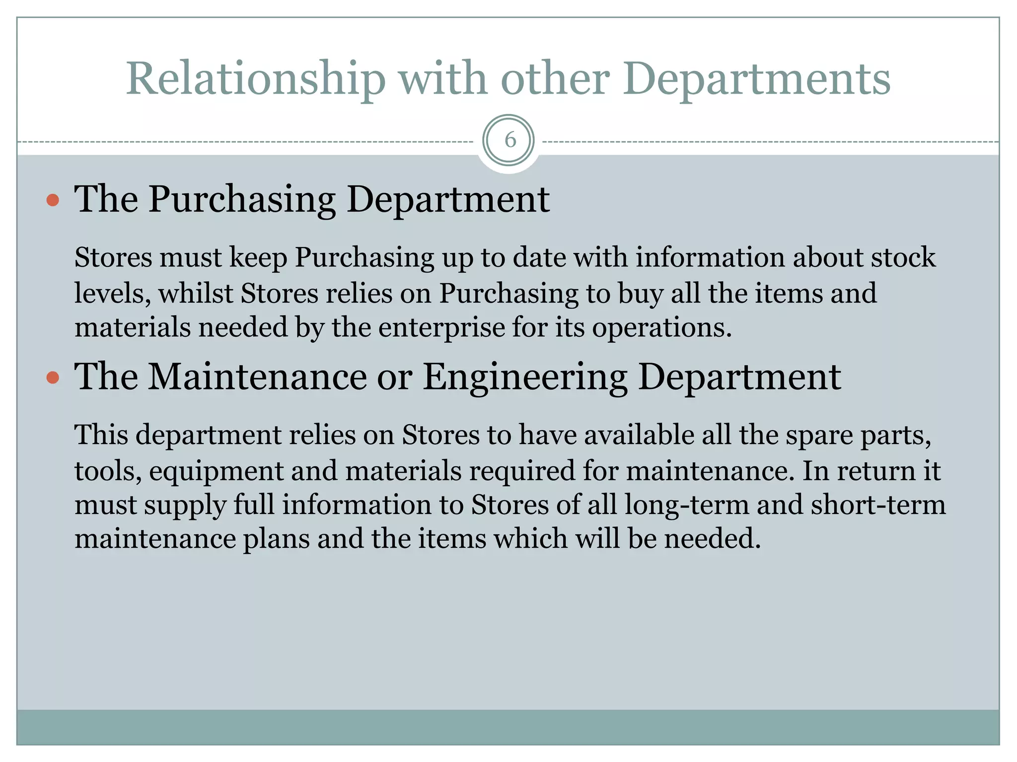 Relationship with other Departments
                                   6

 The Purchasing Department
 Stores must keep Purchasing up to date with information about stock
 levels, whilst Stores relies on Purchasing to buy all the items and
 materials needed by the enterprise for its operations.
 The Maintenance or Engineering Department
 This department relies on Stores to have available all the spare parts,
 tools, equipment and materials required for maintenance. In return it
 must supply full information to Stores of all long-term and short-term
 maintenance plans and the items which will be needed.
 