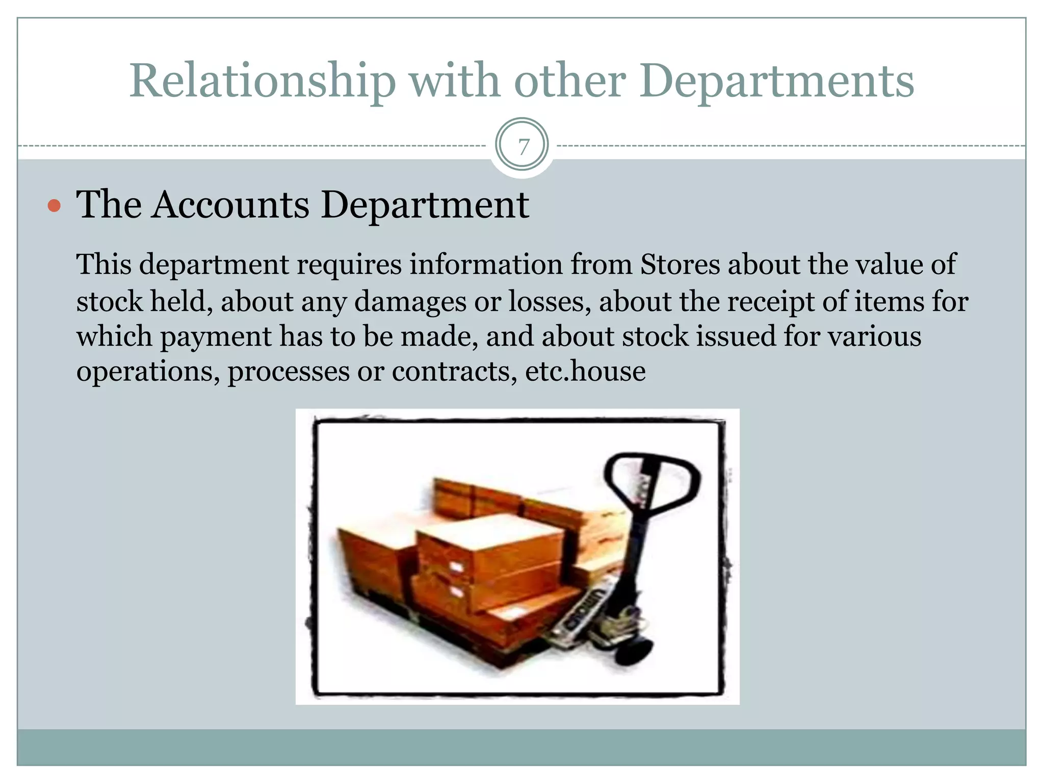 Relationship with other Departments
                                    7

 The Accounts Department
 This department requires information from Stores about the value of
 stock held, about any damages or losses, about the receipt of items for
 which payment has to be made, and about stock issued for various
 operations, processes or contracts, etc.house
 
