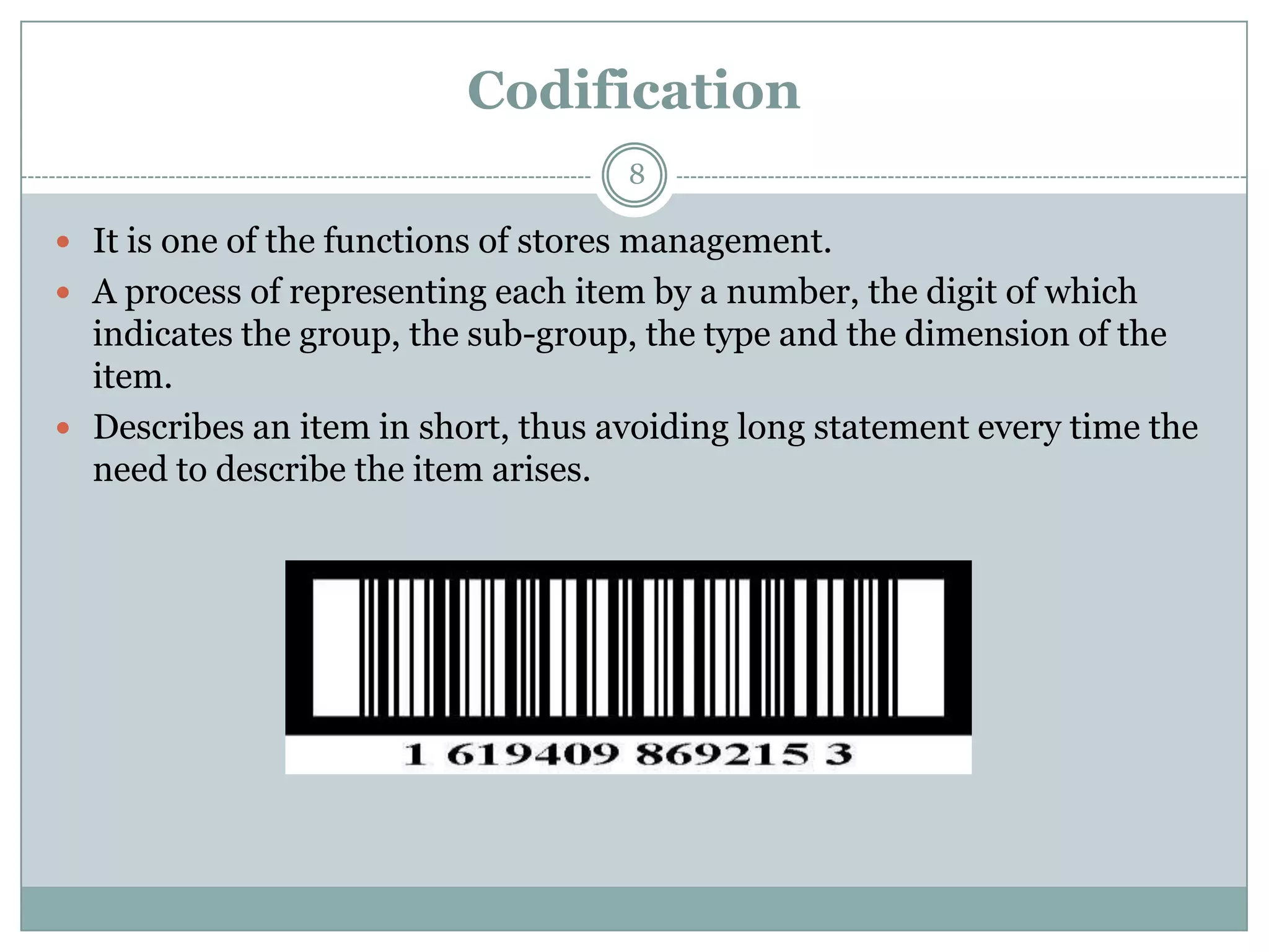 Codification
                                    8

 It is one of the functions of stores management.
 A process of representing each item by a number, the digit of which
  indicates the group, the sub-group, the type and the dimension of the
  item.
 Describes an item in short, thus avoiding long statement every time the
  need to describe the item arises.
 