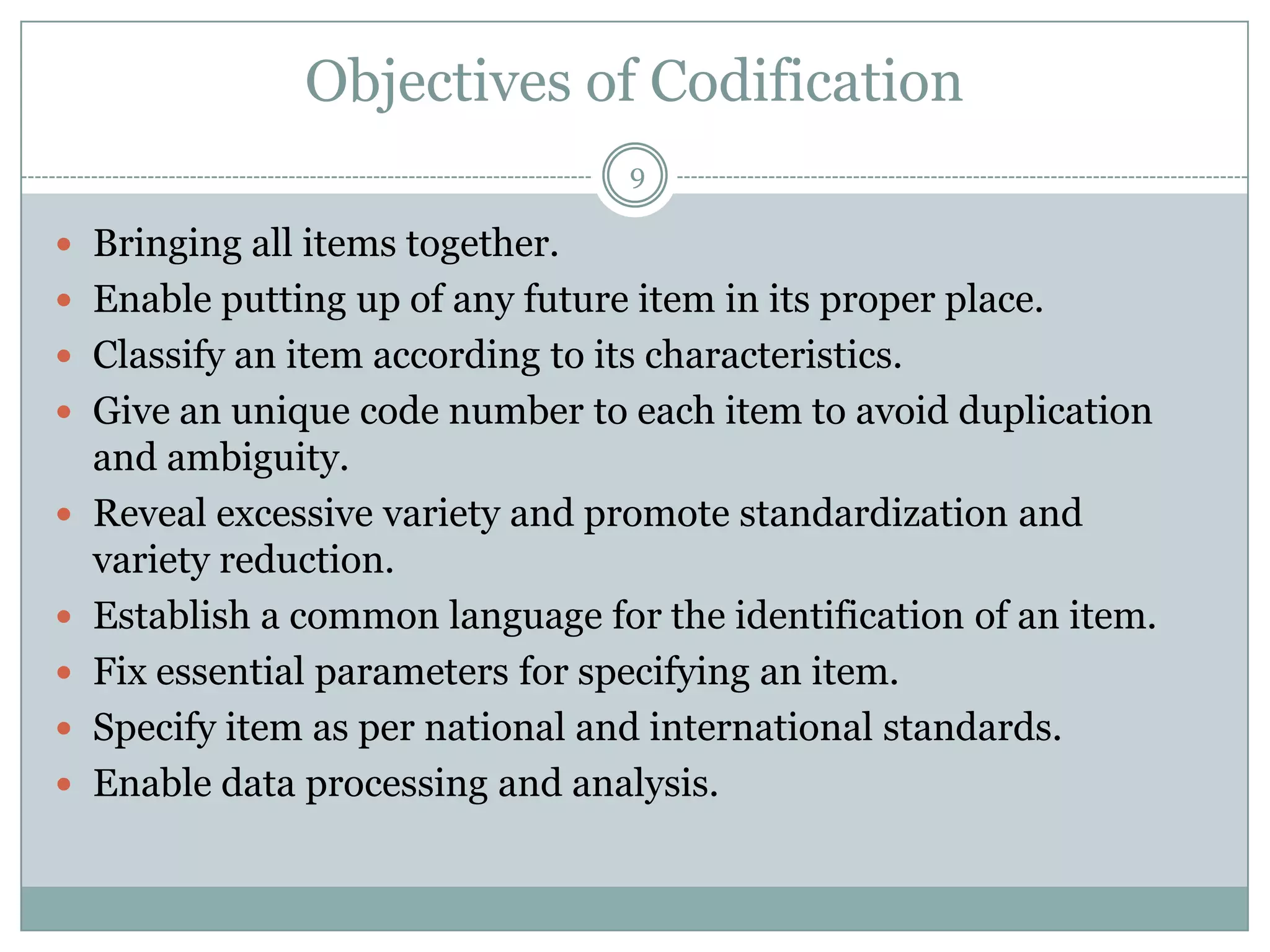 Objectives of Codification
                                   9

 Bringing all items together.
 Enable putting up of any future item in its proper place.
 Classify an item according to its characteristics.
 Give an unique code number to each item to avoid duplication
    and ambiguity.
   Reveal excessive variety and promote standardization and
    variety reduction.
   Establish a common language for the identification of an item.
   Fix essential parameters for specifying an item.
   Specify item as per national and international standards.
   Enable data processing and analysis.
 