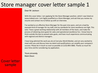 Store manager cover letter sample 1
Dear Mr Jackson
With this cover letter, I am applying for the Store Manager position, which I saw listed on
www.indeed.com. I am highly qualified as a Store Manager, and ask that you review my
resume and contact me to follow up with an interview.

I’ve worked as an effective Store Manager for the past nine years, and am a lead by
example kind of manager for my staff, and my standards for store excellence are high. This
said, I have a great working relationship with all members of the team, and make the
process of obtaining store goals for sales and operational excellence fun. I know how to
think outside the box to exceed sales goals, and have much experience communicating
with regional and district managers.
I have long admired the work you do at Cost plus World Market, and am very excited to
meet with you and discuss how my talent and qualifications can amplify your company’s
success. Please be in touch as soon as possible at (123)-893-5866. Thanks so much for
your time and for considering my application.
Yours sincerely
Mark Dixon

Cover letter
sample

 