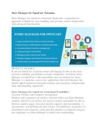 Store Manager for OpenCart Extension
Store Manager for OpenCart Extension Represents comprehensive
approach to OpenCart store handling and provides online entrepreneurs
with advanced functionality.
PRODUCT DETAILS :
If you are OpenCart accretion owner and longing to take to the front
accretion handling possibilities to make competitive storefront, Store
Manager for OpenCart is the unmodified you are looking for. Store
Manager is a spacious, easy-to-use application that will eliminate the
disturb uphill opinion of unsigned routines and accelerate indispensable
shop administrating operations.
Store Manager for OpenCart Functional Possibilities
Accurate Product and Category Arrangement
Products and categories are smartly selected within one Store Manager
window, therefore you realize not need to switch surrounded by tabs or
browse complex pages. Just pick desired catgeory and merchandise, it
incorporates, will perform the grid. Create, fine-publicize, surgically cut
off products and categories, drag-and-slip products to required category,
use copy/paste or clone technique to make extra merchandise.
 
