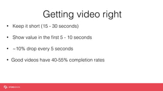 Getting video right
• Keep it short (15 - 30 seconds)
• Show value in the ﬁrst 5 - 10 seconds  
• ~10% drop every 5 seconds
• Good videos have 40-55% completion rates
 