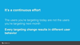 It’s a continuous effort
The users you’re targeting today are not the users
you’re targeting next month
Every targeting change results in different user
behavior
 