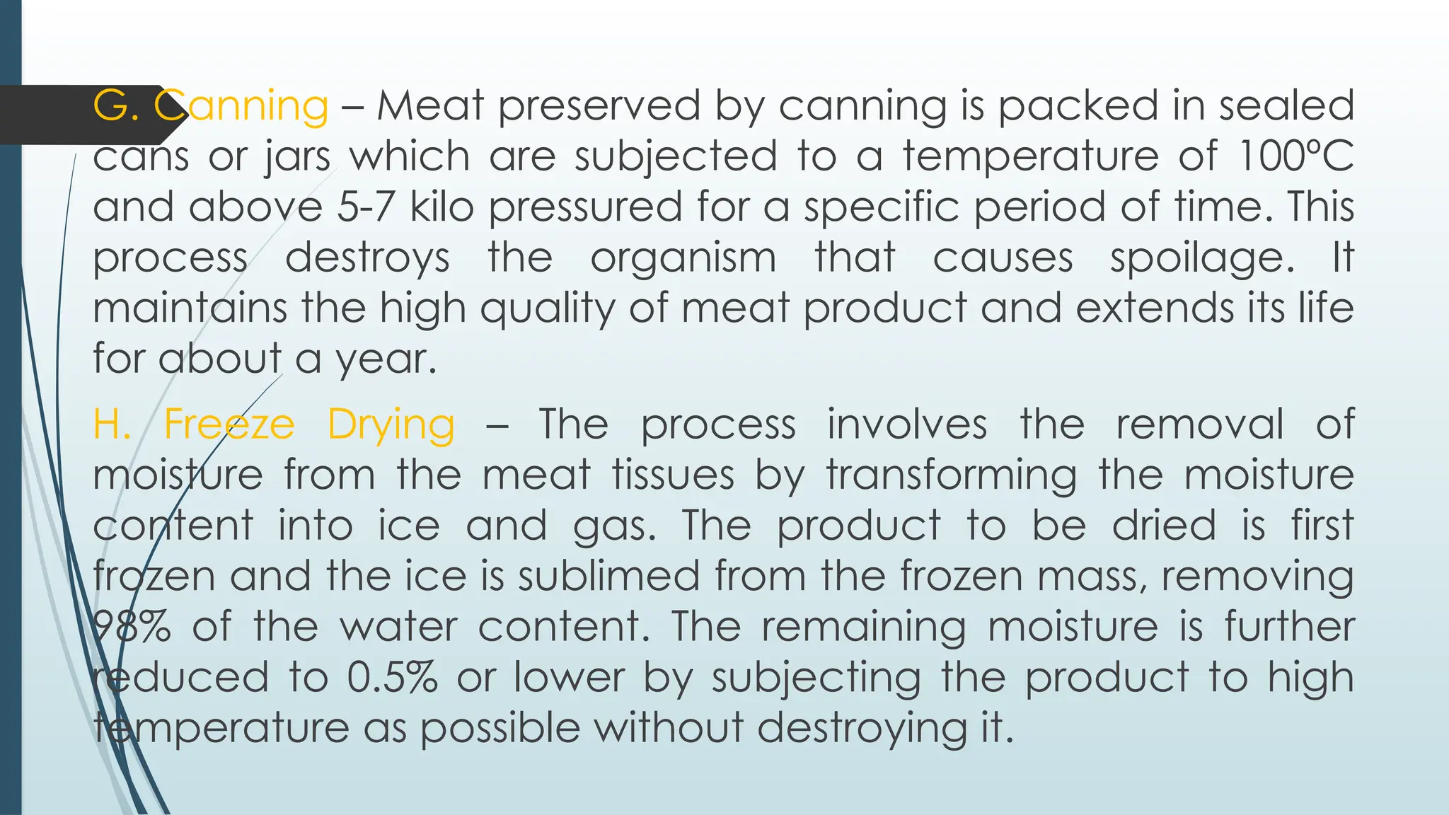 G. Canning – Meat preserved by canning is packed in sealed
cans or jars which are subjected to a temperature of 100ºC
and above 5-7 kilo pressured for a specific period of time. This
process destroys the organism that causes spoilage. It
maintains the high quality of meat product and extends its life
for about a year.
H. Freeze Drying – The process involves the removal of
moisture from the meat tissues by transforming the moisture
content into ice and gas. The product to be dried is first
frozen and the ice is sublimed from the frozen mass, removing
98% of the water content. The remaining moisture is further
reduced to 0.5% or lower by subjecting the product to high
temperature as possible without destroying it.
 
