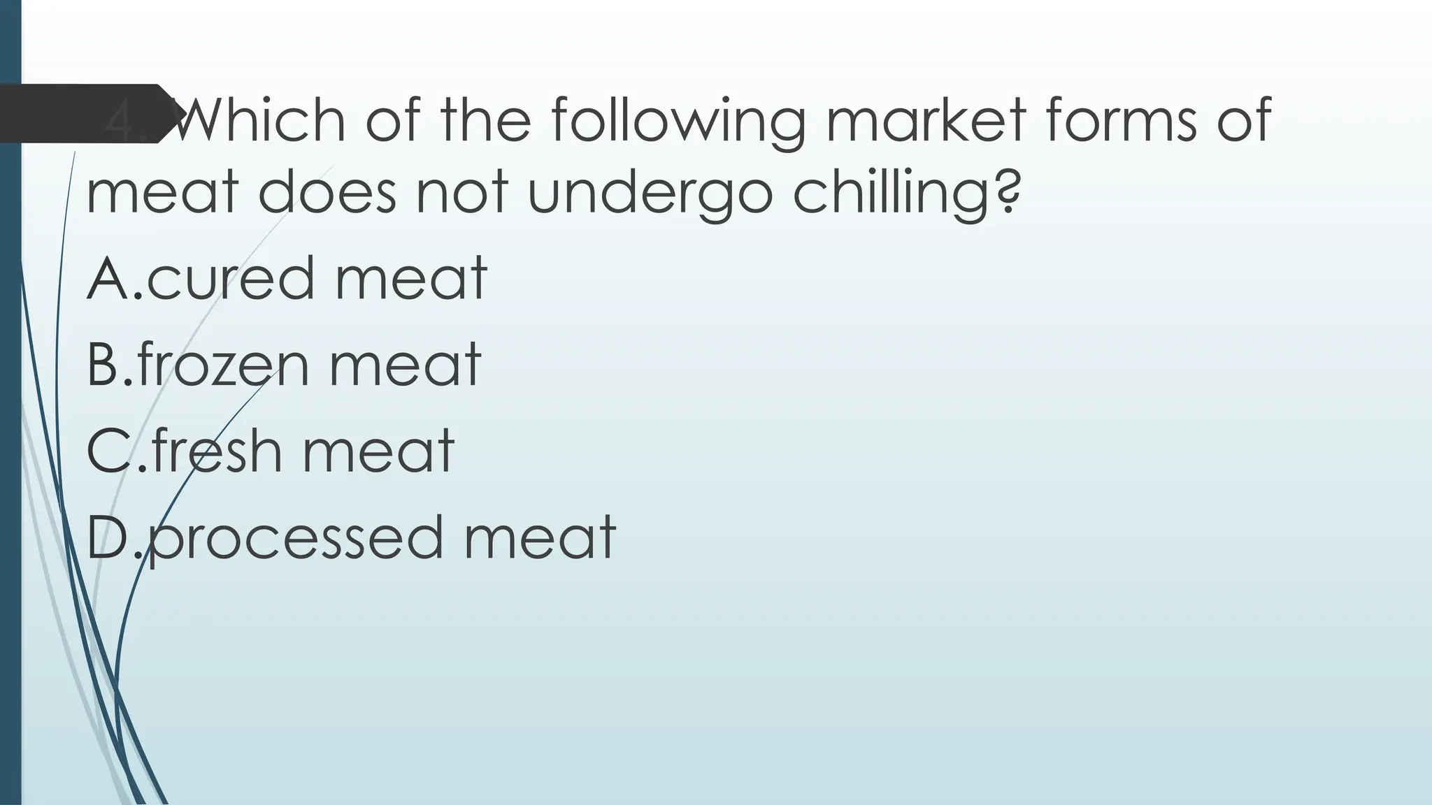 4. Which of the following market forms of
meat does not undergo chilling?
A.cured meat
B.frozen meat
C.fresh meat
D.processed meat
 