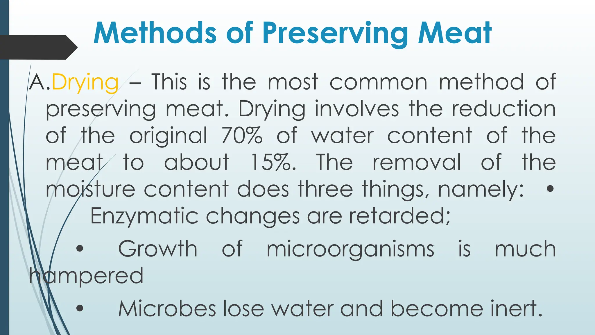 Methods of Preserving Meat
A.Drying – This is the most common method of
preserving meat. Drying involves the reduction
of the original 70% of water content of the
meat to about 15%. The removal of the
moisture content does three things, namely: •
Enzymatic changes are retarded;
• Growth of microorganisms is much
hampered
• Microbes lose water and become inert.
 
