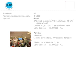 N° Tiendas: 27 Promedio transacción mes x sala:  215.000 Soportes: Radio   Máximo 2 avisadores / 10 frs. diarias de 15” c/u  (1 frase por hora) La frase es grabada por locutor institucional Valor Cadena: $5.000.000 + IVA Pantallas 15 tiendas Máximo 2 avisadores / 300 pasadas diarias de  15” c/u  Producción en Flash, sin audio Valor Cadena: $3.000.000 + IVA 