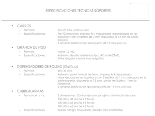 CARROS Formato: 33 x 27 cms. ancho x alto Especificaciones: Pai 700 micrones, impreso 4/4, troquelados redondeados en las  esquinas y con 4 ojetillos de 7 mm dispuestos  a 1,5 cm de cada  esquina.  4 amarras plásticas tipo aeropuerto de 15 cms. por c/u. GRAFICA DE PISO Formato hasta 1,2 mt2 Especificaciones Adhesivo de alta resistencia tipo JAC o MACTAC. Evitar ángulos o zonas muy angostas. DISPENSADORES DE BOLSAS (Gráfica) Formato 40 x 40 cms. Especificaciones Adhesivo sobre Trovicel de 3mm., impreso 4/4, troquelados  redondeados en las esquinas y con 2 ojetillos de 1 cm., ubicados en la  parte superior, dispuestos a 7,5 cms. de las verticales y 1 cm. la  horizontal. 2 amarras plásticas de tipo aeropuerto de 15 cms. por c/u. CUBREALARMAS Formato en cms. 3 dimensiones. Cantidades de c/u sujeta a definición de salas 150 alto x 48 ancho x 8 fondo  150 alto x 65 ancho x 8 fondo 160 alto x 65 ancho x 8 fondo Especificaciones Duplex 350 grs. troquelado, plisado, más transferible ESPECIFICACIONES TECNICAS SOPORTES 