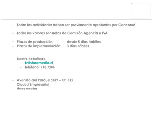 Todas las actividades deben ser previamente aprobadas por Cencosud Todos los valores son netos de Comisión Agencia e IVA  Plazos de producción: desde 5 días hábiles Plazos de implementación: 3 días hábiles Beatriz Rebolledo [email_address] Teléfono: 718 7206 Avenida del Parque 5339 – Of. 312 Ciudad Empresarial Huechuraba 