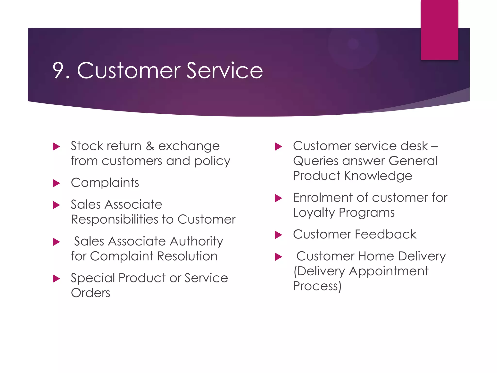 9. Customer Service
 Stock return & exchange
from customers and policy
 Complaints
 Sales Associate
Responsibilities to Customer
 Sales Associate Authority
for Complaint Resolution
 Special Product or Service
Orders
 Customer service desk –
Queries answer General
Product Knowledge
 Enrolment of customer for
Loyalty Programs
 Customer Feedback
 Customer Home Delivery
(Delivery Appointment
Process)
 