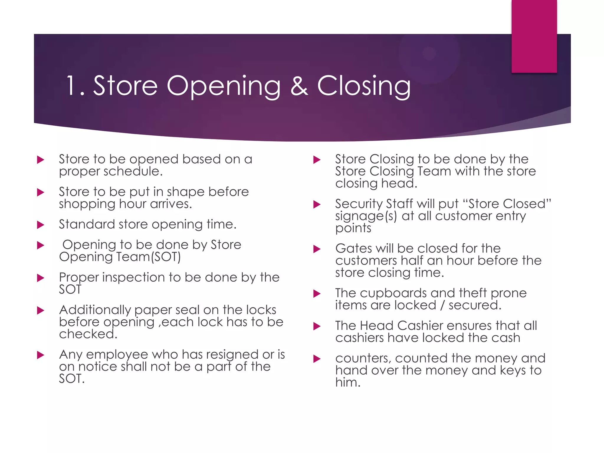 1. Store Opening & Closing
 Store to be opened based on a
proper schedule.
 Store to be put in shape before
shopping hour arrives.
 Standard store opening time.
 Opening to be done by Store
Opening Team(SOT)
 Proper inspection to be done by the
SOT
 Additionally paper seal on the locks
before opening ,each lock has to be
checked.
 Any employee who has resigned or is
on notice shall not be a part of the
SOT.
 Store Closing to be done by the
Store Closing Team with the store
closing head.
 Security Staff will put “Store Closed”
signage(s) at all customer entry
points
 Gates will be closed for the
customers half an hour before the
store closing time.
 The cupboards and theft prone
items are locked / secured.
 The Head Cashier ensures that all
cashiers have locked the cash
 counters, counted the money and
hand over the money and keys to
him.
 
