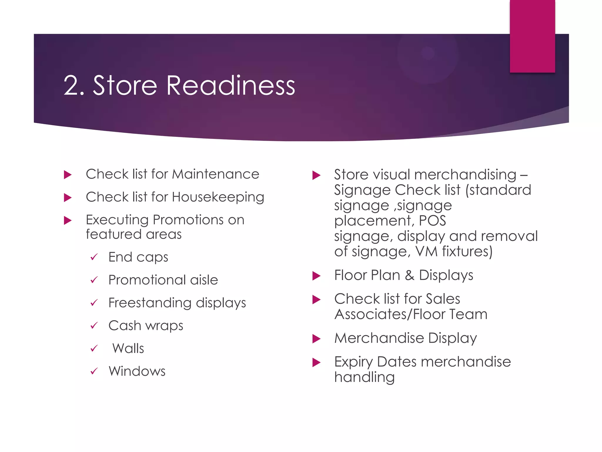 2. Store Readiness
 Check list for Maintenance
 Check list for Housekeeping
 Executing Promotions on
featured areas
 End caps
 Promotional aisle
 Freestanding displays
 Cash wraps
 Walls
 Windows
 Store visual merchandising –
Signage Check list (standard
signage ,signage
placement, POS
signage, display and removal
of signage, VM fixtures)
 Floor Plan & Displays
 Check list for Sales
Associates/Floor Team
 Merchandise Display
 Expiry Dates merchandise
handling
 