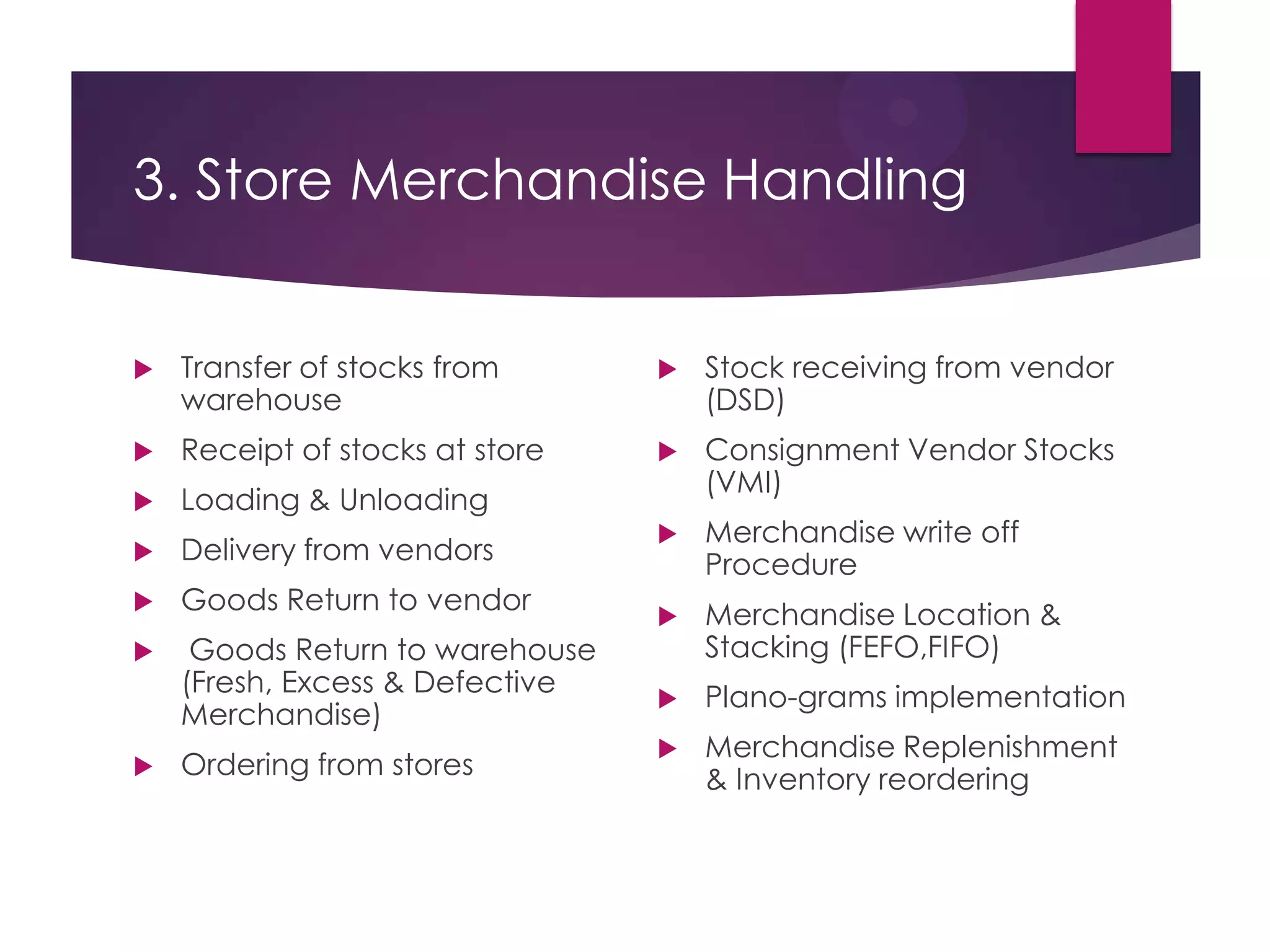 3. Store Merchandise Handling
 Transfer of stocks from
warehouse
 Receipt of stocks at store
 Loading & Unloading
 Delivery from vendors
 Goods Return to vendor
 Goods Return to warehouse
(Fresh, Excess & Defective
Merchandise)
 Ordering from stores
 Stock receiving from vendor
(DSD)
 Consignment Vendor Stocks
(VMI)
 Merchandise write off
Procedure
 Merchandise Location &
Stacking (FEFO,FIFO)
 Plano-grams implementation
 Merchandise Replenishment
& Inventory reordering
 