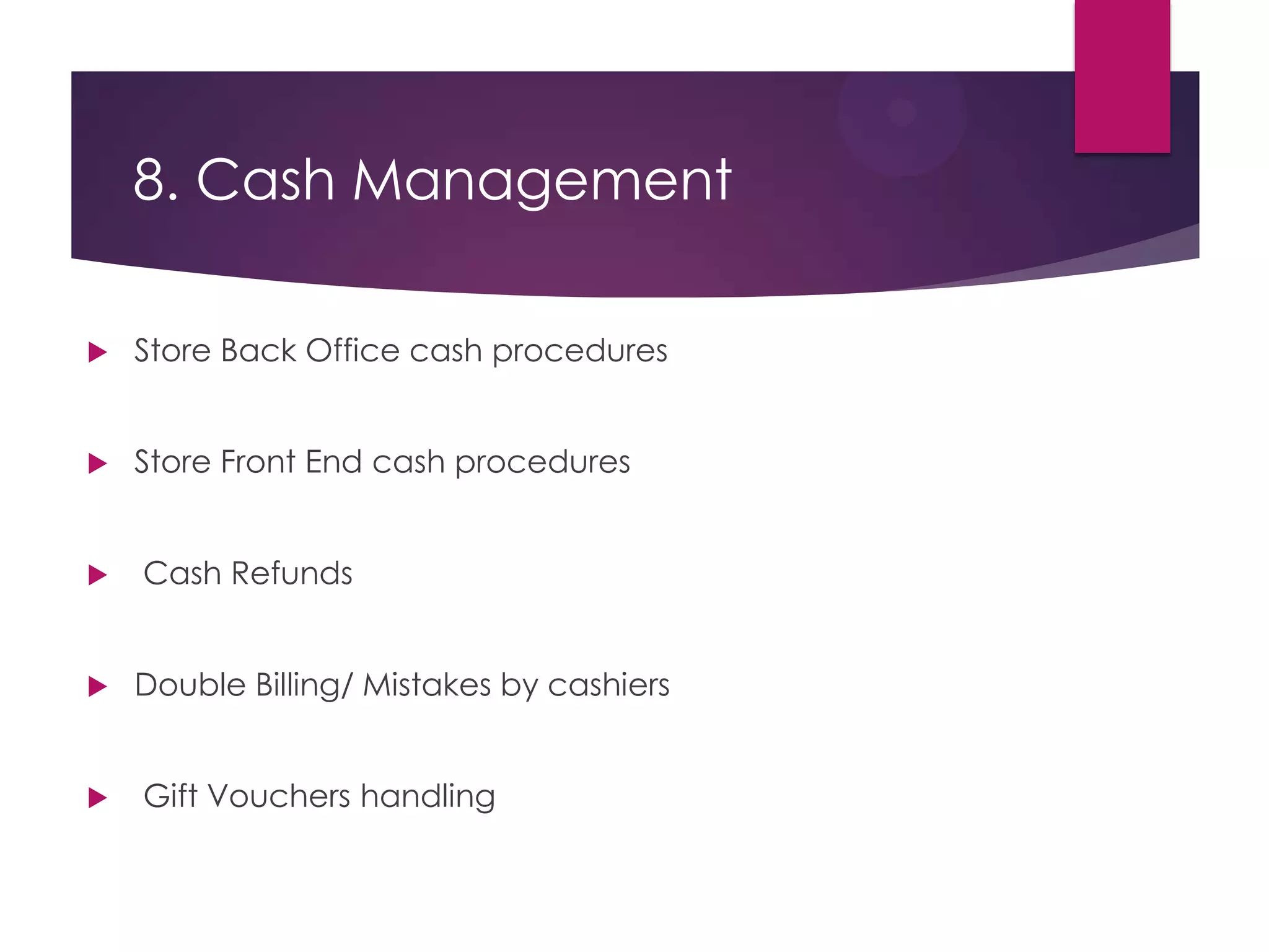 8. Cash Management
 Store Back Office cash procedures
 Store Front End cash procedures
 Cash Refunds
 Double Billing/ Mistakes by cashiers
 Gift Vouchers handling
 