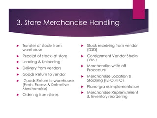 3. Store Merchandise Handling
 Transfer of stocks from
warehouse
 Receipt of stocks at store
 Loading & Unloading
 Delivery from vendors
 Goods Return to vendor
 Goods Return to warehouse
(Fresh, Excess & Defective
Merchandise)
 Ordering from stores
 Stock receiving from vendor
(DSD)
 Consignment Vendor Stocks
(VMI)
 Merchandise write off
Procedure
 Merchandise Location &
Stacking (FEFO,FIFO)
 Plano-grams implementation
 Merchandise Replenishment
& Inventory reordering
 