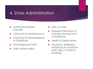 4. Store Administration
 Admin task related
checklist
 Check list for Maintenance
 Check list for Housekeeping
& Cleanliness
 Time Keeping of staff
 Staff uniform policy
 Sale of scrap
 Required Permission &
Licenses ,renewal and
compliance
 Health & Safety Norms
 Insurance -Building &
Infrastructure, Inventory
and Cash ( In store &
banking)
 