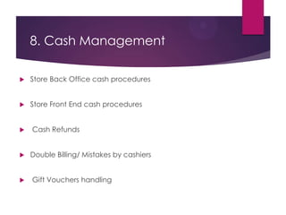 8. Cash Management
 Store Back Office cash procedures
 Store Front End cash procedures
 Cash Refunds
 Double Billing/ Mistakes by cashiers
 Gift Vouchers handling
 