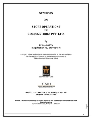Page1
1
SYNOPSIS
ON
STORE OPERATIONS
IN
GLOBUS STORES PVT. LTD.
By
REKHA DATTA
(Registration No. 510915459)
A project report submitted in partial fulfillment of the requirements
for the degree of master of Business Administration of
Sikkim Manipal University, INDIA
INSOFT, C – 2 SECTOR – 10, NOIDA – 201 301
CENTRE CODE – 1822
Sikkim – Manipal University of health, Medical and technological science Distance
Education wing
Syndicate House, Manipal – 576104
 