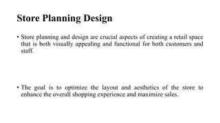 Store Planning Design
• Store planning and design are crucial aspects of creating a retail space
that is both visually appealing and functional for both customers and
staff.
• The goal is to optimize the layout and aesthetics of the store to
enhance the overall shopping experience and maximize sales.
 