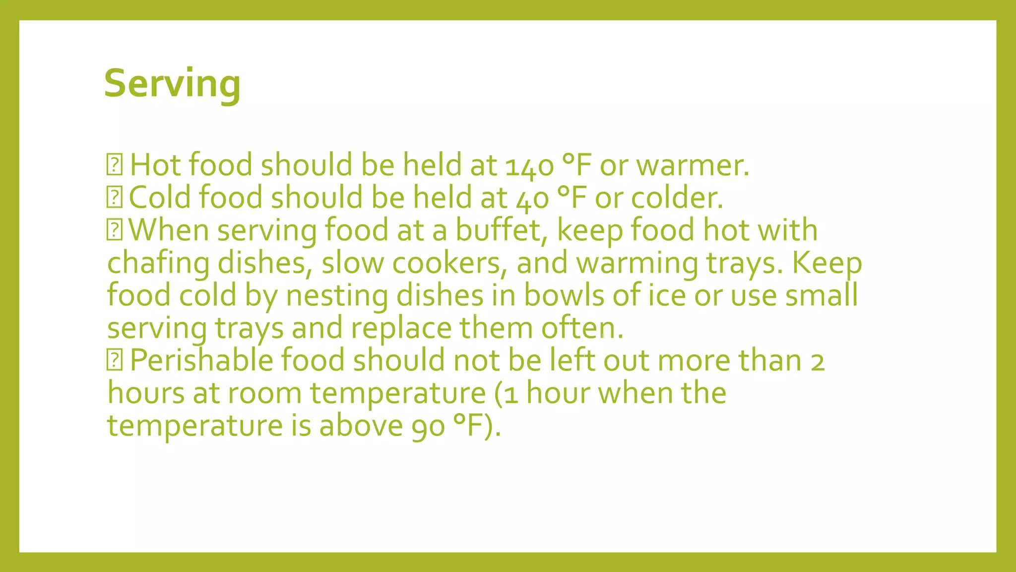 Serving
Hot food should be held at 140 °F or warmer.
Cold food should be held at 40 °F or colder.
When serving food at a buffet, keep food hot with
chafing dishes, slow cookers, and warming trays. Keep
food cold by nesting dishes in bowls of ice or use small
serving trays and replace them often.
Perishable food should not be left out more than 2
hours at room temperature (1 hour when the
temperature is above 90 °F).
 