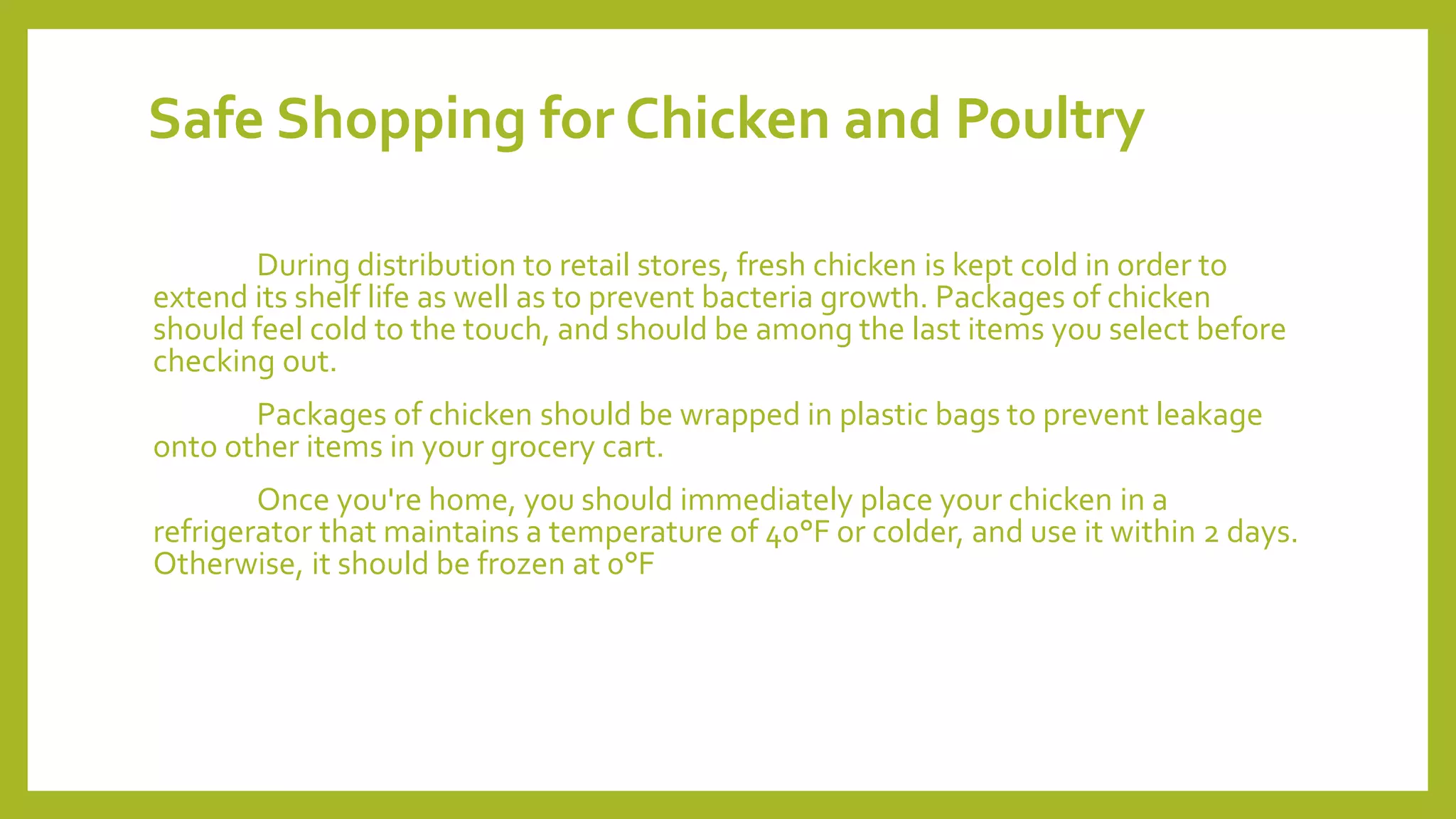 Safe Shopping for Chicken and Poultry
During distribution to retail stores, fresh chicken is kept cold in order to
extend its shelf life as well as to prevent bacteria growth. Packages of chicken
should feel cold to the touch, and should be among the last items you select before
checking out.
Packages of chicken should be wrapped in plastic bags to prevent leakage
onto other items in your grocery cart.
Once you're home, you should immediately place your chicken in a
refrigerator that maintains a temperature of 40°F or colder, and use it within 2 days.
Otherwise, it should be frozen at 0°F
 