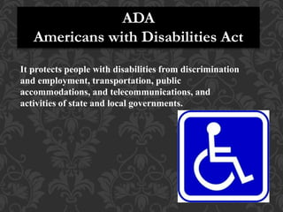 ADA
Americans with Disabilities Act
It protects people with disabilities from discrimination
and employment, transportation, public
accommodations, and telecommunications, and
activities of state and local governments.
 